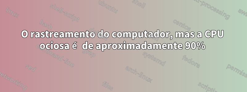 O rastreamento do computador, mas a CPU ociosa é de aproximadamente 90%