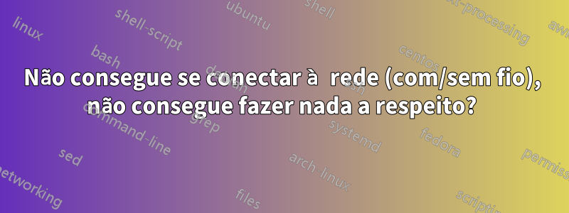 Não consegue se conectar à rede (com/sem fio), não consegue fazer nada a respeito?