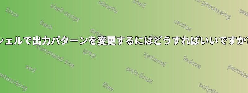 シェルで出力パターンを変更するにはどうすればいいですか?