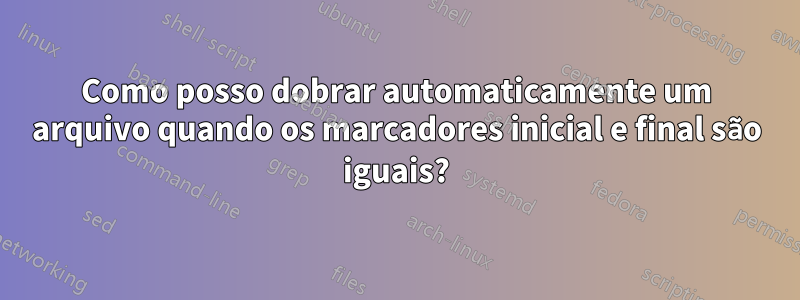 Como posso dobrar automaticamente um arquivo quando os marcadores inicial e final são iguais?