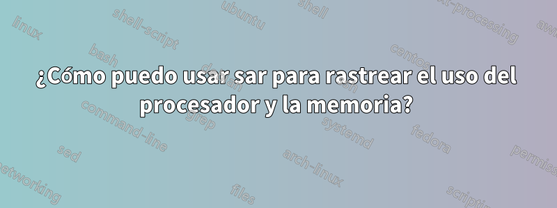 ¿Cómo puedo usar sar para rastrear el uso del procesador y la memoria?