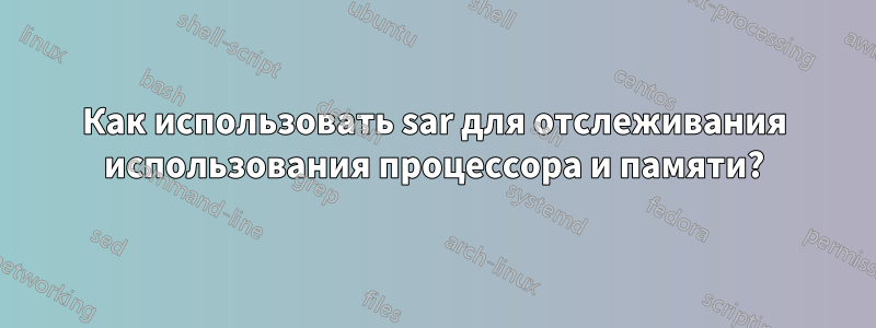 Как использовать sar для отслеживания использования процессора и памяти?