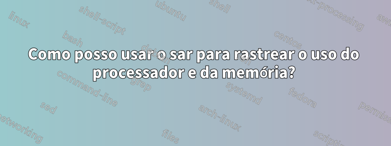 Como posso usar o sar para rastrear o uso do processador e da memória?