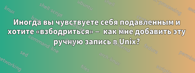 Иногда вы чувствуете себя подавленным и хотите «взбодриться» — как мне добавить эту ручную запись в Unix?