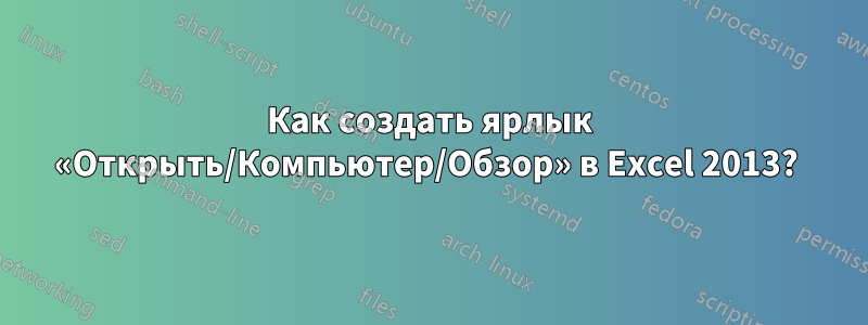 Как создать ярлык «Открыть/Компьютер/Обзор» в Excel 2013? 