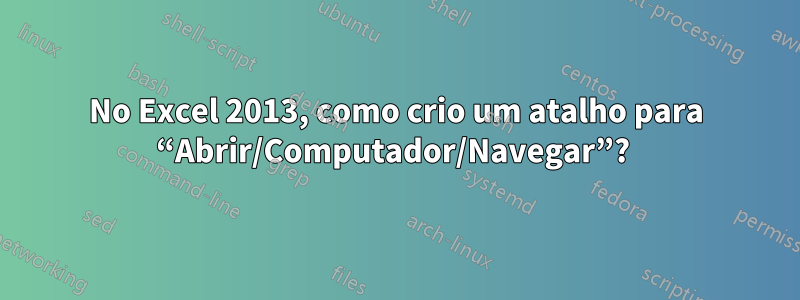 No Excel 2013, como crio um atalho para “Abrir/Computador/Navegar”? 