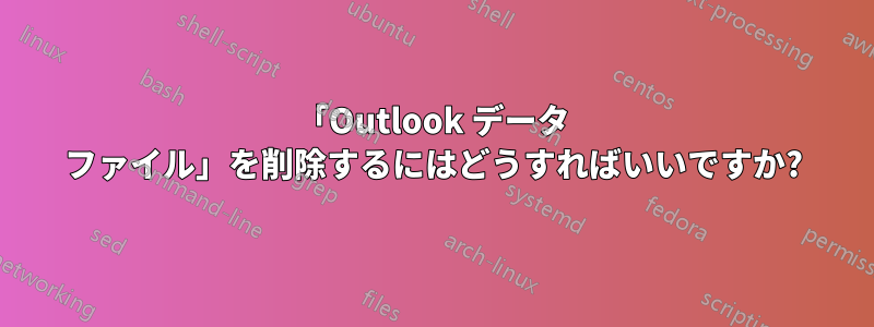 「Outlook データ ファイル」を削除するにはどうすればいいですか?