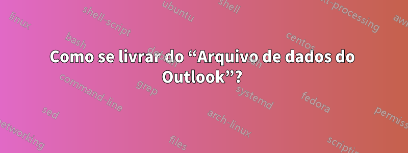 Como se livrar do “Arquivo de dados do Outlook”?