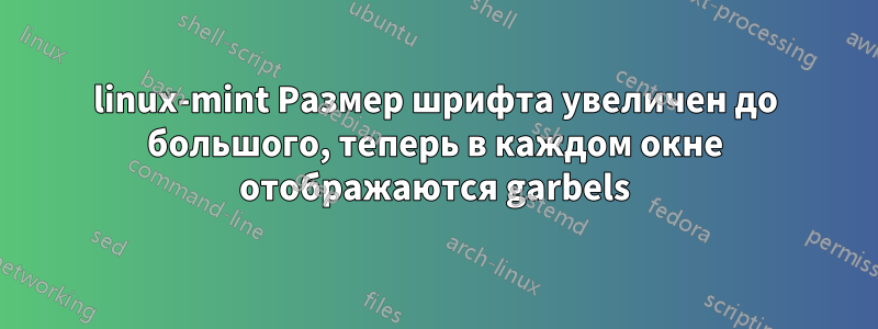 linux-mint Размер шрифта увеличен до большого, теперь в каждом окне отображаются garbels