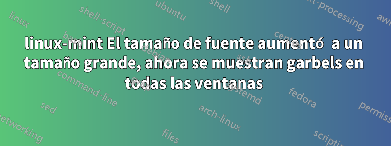 linux-mint El tamaño de fuente aumentó a un tamaño grande, ahora se muestran garbels en todas las ventanas