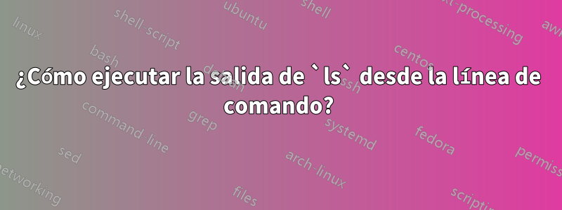 ¿Cómo ejecutar la salida de `ls` desde la línea de comando?