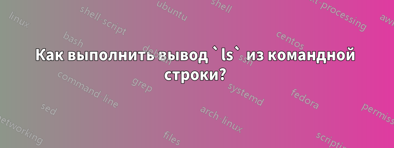 Как выполнить вывод `ls` из командной строки?