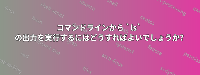 コマンドラインから `ls` の出力を実行するにはどうすればよいでしょうか?