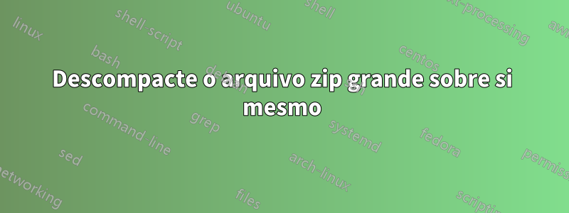 Descompacte o arquivo zip grande sobre si mesmo