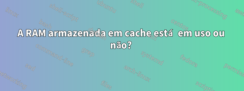 A RAM armazenada em cache está em uso ou não?