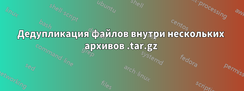 Дедупликация файлов внутри нескольких архивов .tar.gz