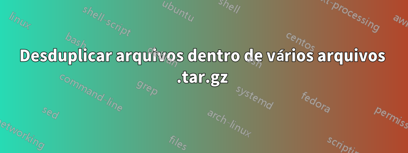 Desduplicar arquivos dentro de vários arquivos .tar.gz