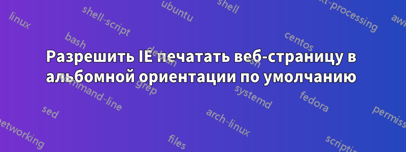 Разрешить IE печатать веб-страницу в альбомной ориентации по умолчанию