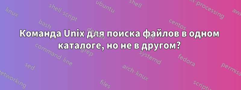 Команда Unix для поиска файлов в одном каталоге, но не в другом?