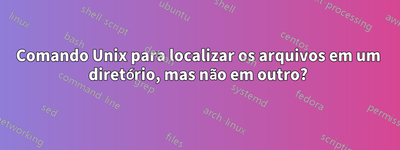 Comando Unix para localizar os arquivos em um diretório, mas não em outro?