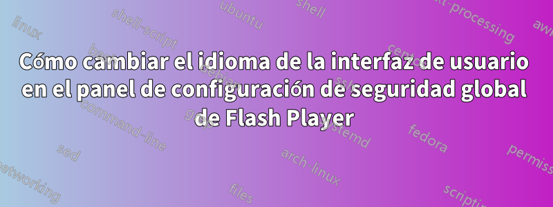 Cómo cambiar el idioma de la interfaz de usuario en el panel de configuración de seguridad global de Flash Player