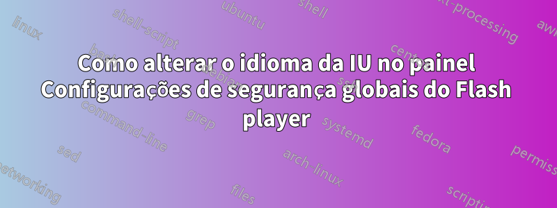 Como alterar o idioma da IU no painel Configurações de segurança globais do Flash player