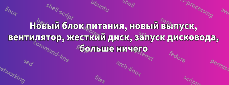 Новый блок питания, новый выпуск, вентилятор, жесткий диск, запуск дисковода, больше ничего