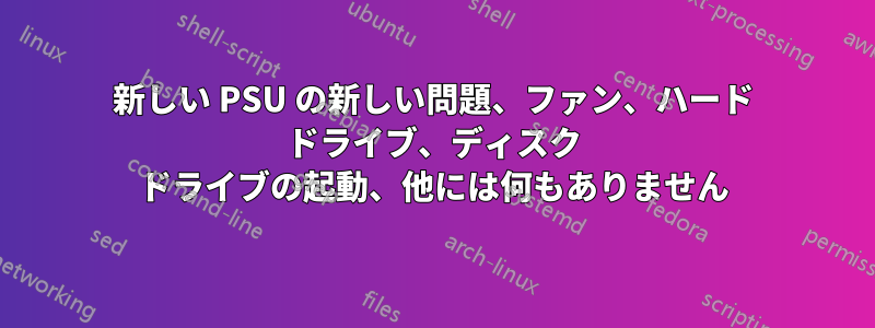 新しい PSU の新しい問題、ファン、ハード ドライブ、ディスク ドライブの起動、他には何もありません