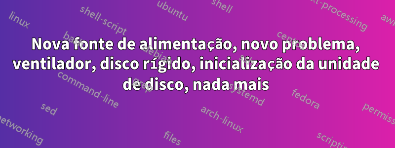 Nova fonte de alimentação, novo problema, ventilador, disco rígido, inicialização da unidade de disco, nada mais