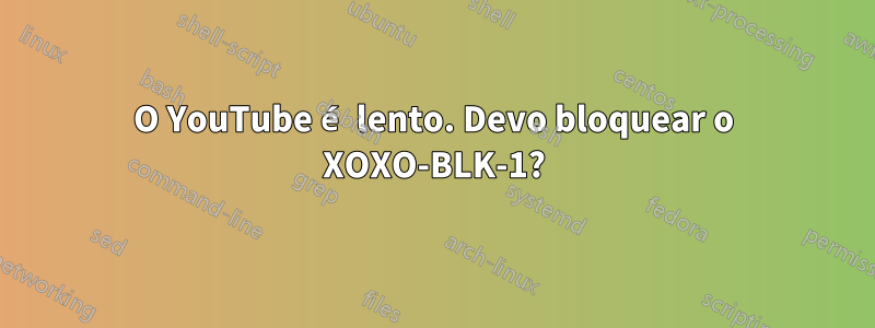 O YouTube é lento. Devo bloquear o XOXO-BLK-1?