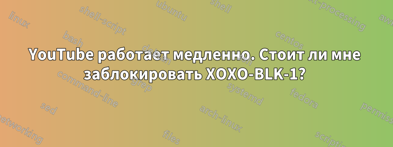 YouTube работает медленно. Стоит ли мне заблокировать XOXO-BLK-1?