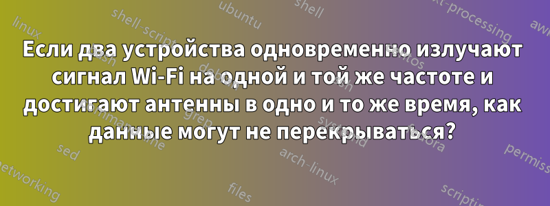 Если два устройства одновременно излучают сигнал Wi-Fi на одной и той же частоте и достигают антенны в одно и то же время, как данные могут не перекрываться?