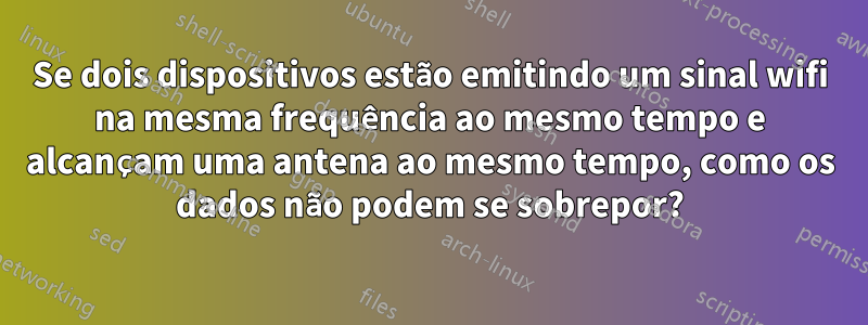 Se dois dispositivos estão emitindo um sinal wifi na mesma frequência ao mesmo tempo e alcançam uma antena ao mesmo tempo, como os dados não podem se sobrepor?