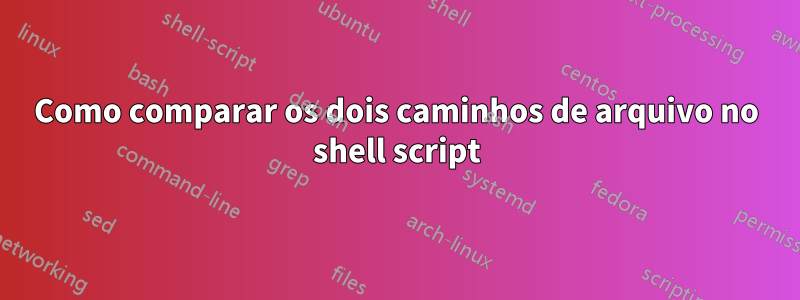 Como comparar os dois caminhos de arquivo no shell script