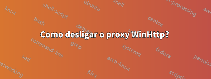 Como desligar o proxy WinHttp?