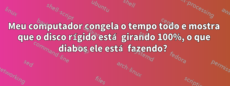 Meu computador congela o tempo todo e mostra que o disco rígido está girando 100%, o que diabos ele está fazendo? 