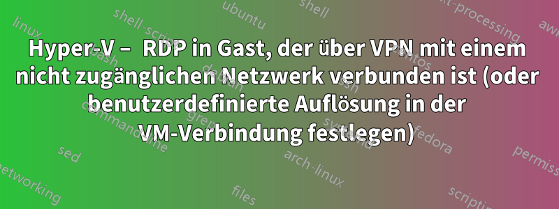 Hyper-V – RDP in Gast, der über VPN mit einem nicht zugänglichen Netzwerk verbunden ist (oder benutzerdefinierte Auflösung in der VM-Verbindung festlegen)