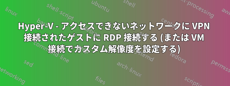 Hyper-V - アクセスできないネットワークに VPN 接続されたゲストに RDP 接続する (または VM 接続でカスタム解像度を設定する)