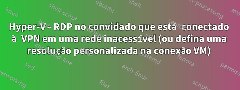 Hyper-V - RDP no convidado que está conectado à VPN em uma rede inacessível (ou defina uma resolução personalizada na conexão VM)