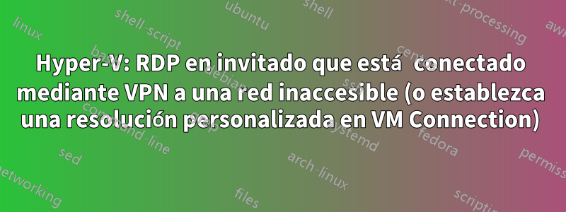 Hyper-V: RDP en invitado que está conectado mediante VPN a una red inaccesible (o establezca una resolución personalizada en VM Connection)