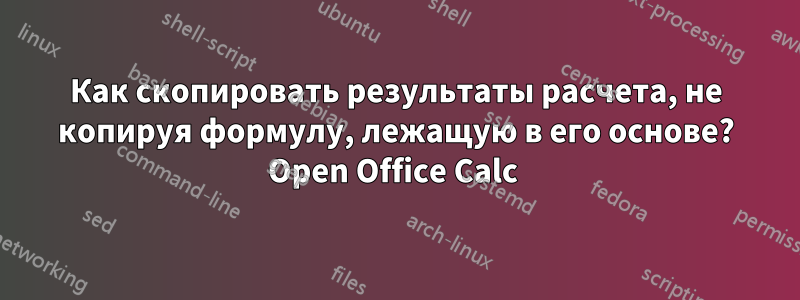 Как скопировать результаты расчета, не копируя формулу, лежащую в его основе? Open Office Calc 