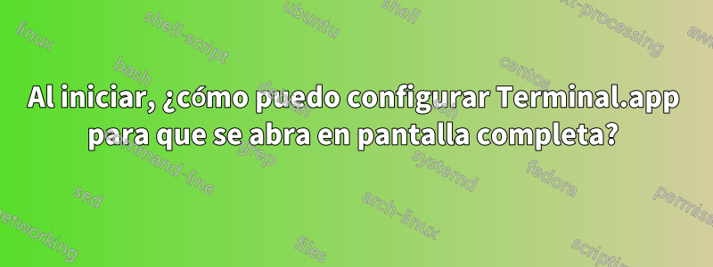 Al iniciar, ¿cómo puedo configurar Terminal.app para que se abra en pantalla completa?