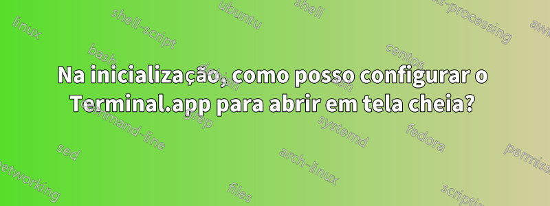 Na inicialização, como posso configurar o Terminal.app para abrir em tela cheia?