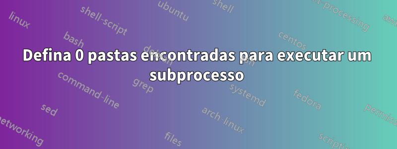 Defina 0 pastas encontradas para executar um subprocesso