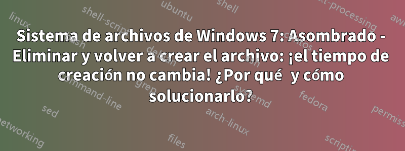 Sistema de archivos de Windows 7: Asombrado - Eliminar y volver a crear el archivo: ¡el tiempo de creación no cambia! ¿Por qué y cómo solucionarlo?