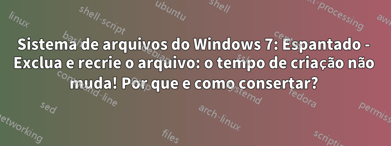 Sistema de arquivos do Windows 7: Espantado - Exclua e recrie o arquivo: o tempo de criação não muda! Por que e como consertar?