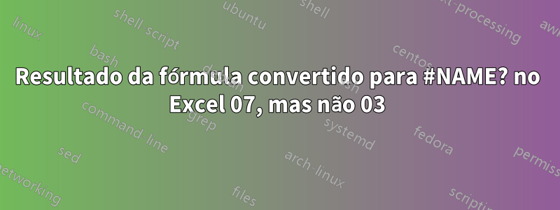 Resultado da fórmula convertido para #NAME? no Excel 07, mas não 03