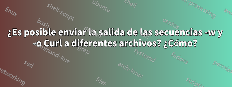 ¿Es posible enviar la salida de las secuencias -w y -o Curl a diferentes archivos? ¿Cómo?