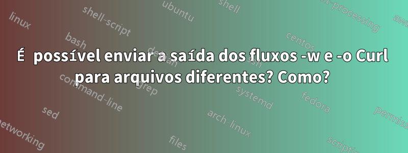 É possível enviar a saída dos fluxos -w e -o Curl para arquivos diferentes? Como?