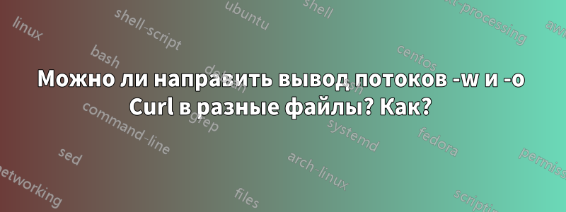 Можно ли направить вывод потоков -w и -o Curl в разные файлы? Как?